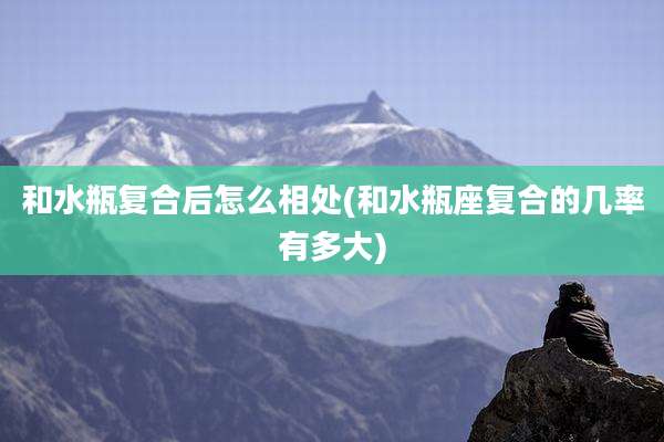 和水瓶复合后怎么相处(和水瓶座复合的几率有多大)