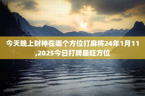 今天晚上财神在哪个方位打麻将24年1月11,2025今日打牌最旺方位