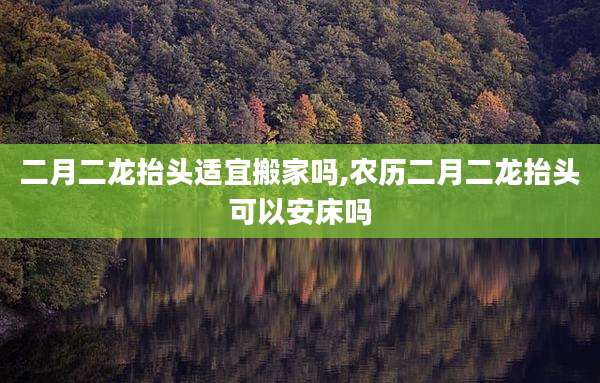 二月二龙抬头适宜搬家吗,农历二月二龙抬头可以安床吗
