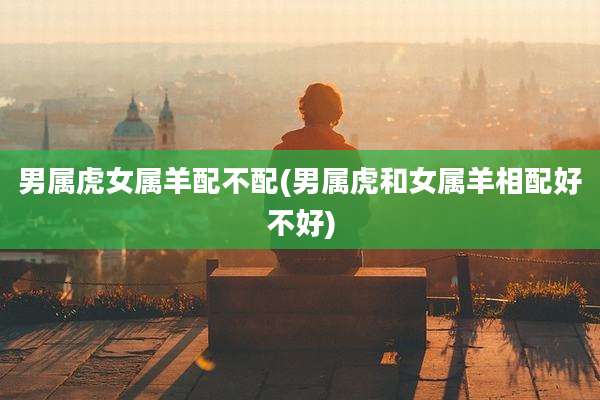 男属虎女属羊配不配(男属虎和女属羊相配好不好)