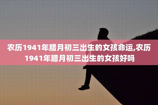农历1941年腊月初三出生的女孩命运,农历1941年腊月初三出生的女孩好吗