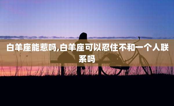 白羊座能惹吗,白羊座可以忍住不和一个人联系吗