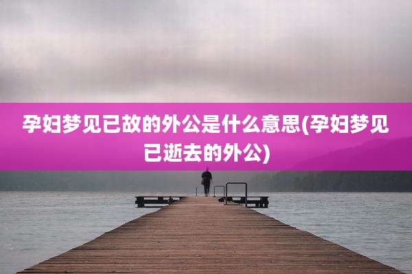 孕妇梦见已故的外公是什么意思(孕妇梦见已逝去的外公)