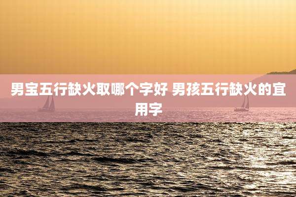 男宝五行缺火取哪个字好 男孩五行缺火的宜用字