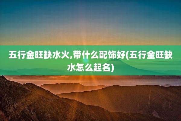 五行金旺缺水火,带什么配饰好(五行金旺缺水怎么起名)