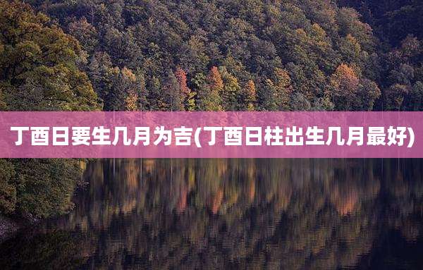丁酉日要生几月为吉(丁酉日柱出生几月最好)
