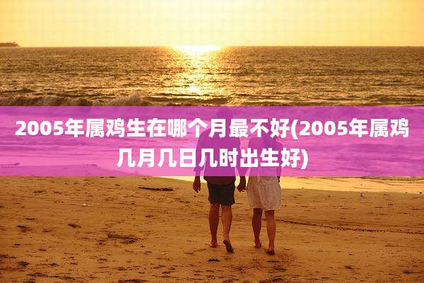 2005年属鸡生在哪个月最不好(2005年属鸡几月几日几时出生好)