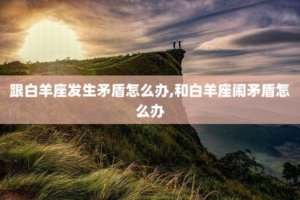 跟白羊座发生矛盾怎么办,和白羊座闹矛盾怎么办