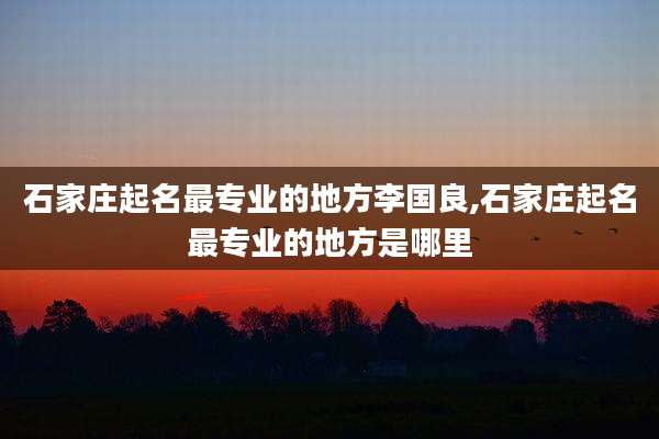 石家庄起名最专业的地方李国良,石家庄起名最专业的地方是哪里