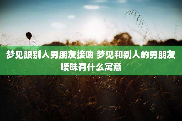 梦见跟别人男朋友接吻 梦见和别人的男朋友暧昧有什么寓意