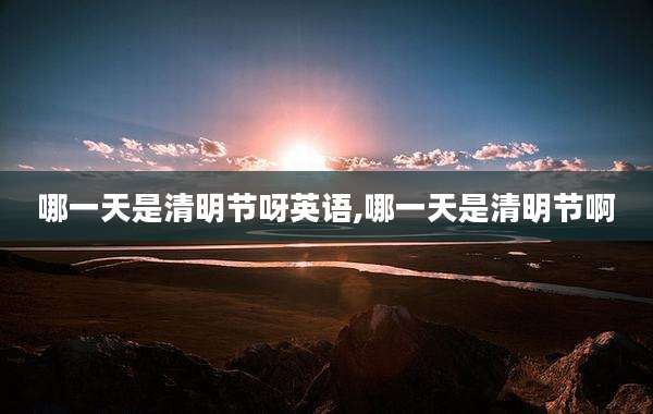 哪一天是清明节呀英语,哪一天是清明节啊