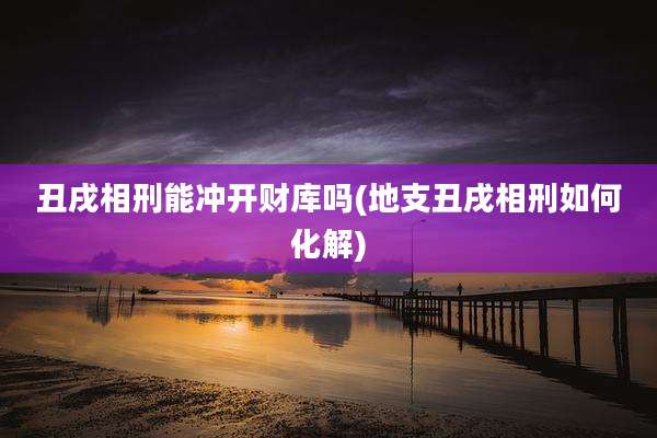 丑戌相刑能冲开财库吗(地支丑戌相刑如何化解)