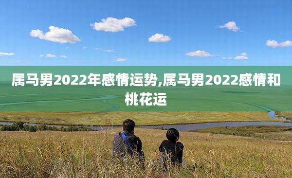 属马男2022年感情运势,属马男2022感情和桃花运