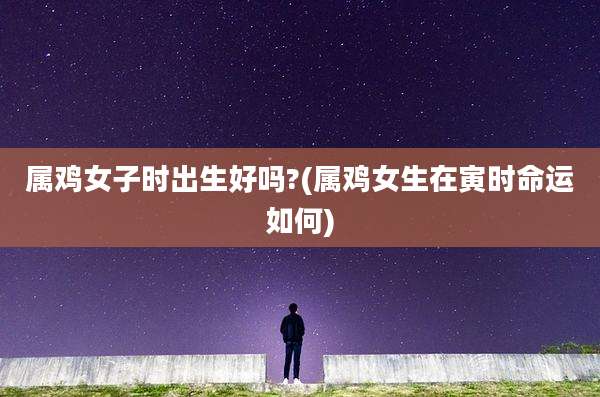 属鸡女子时出生好吗?(属鸡女生在寅时命运如何)