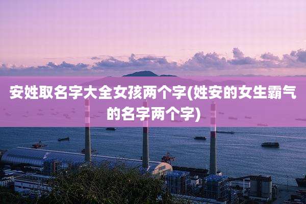 安姓取名字大全女孩两个字(姓安的女生霸气的名字两个字)