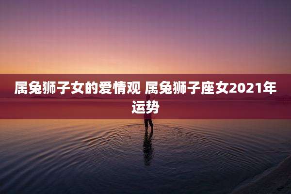 属兔狮子女的爱情观 属兔狮子座女2021年运势