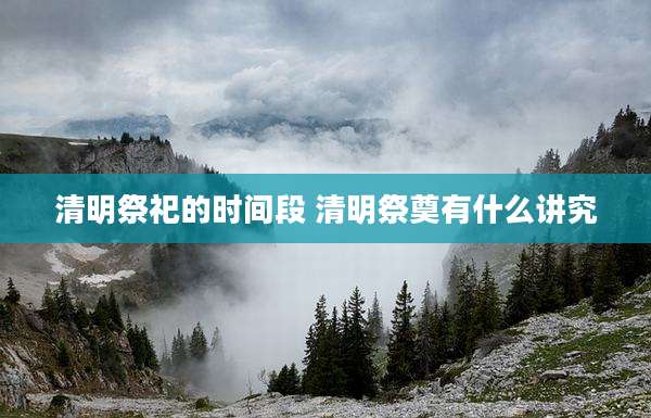 清明祭祀的时间段 清明祭奠有什么讲究