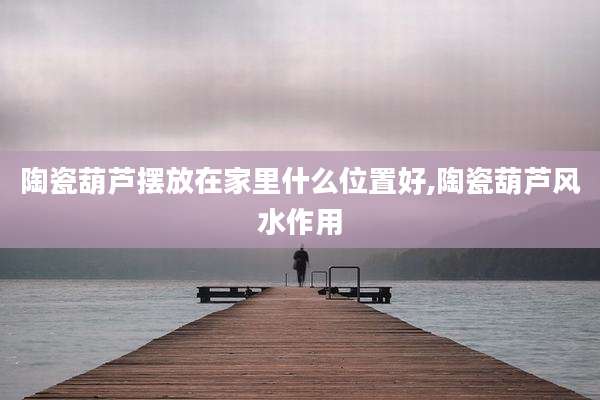 陶瓷葫芦摆放在家里什么位置好,陶瓷葫芦风水作用