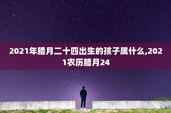 2021年腊月二十四出生的孩子属什么,2021农历腊月24