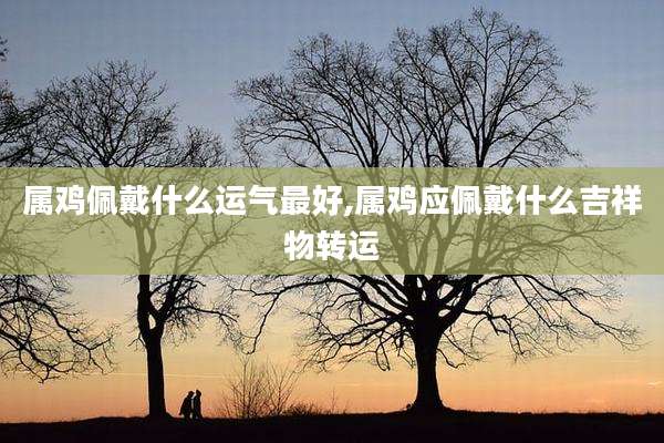属鸡佩戴什么运气最好,属鸡应佩戴什么吉祥物转运