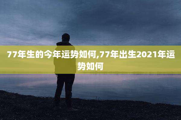 77年生的今年运势如何,77年出生2021年运势如何