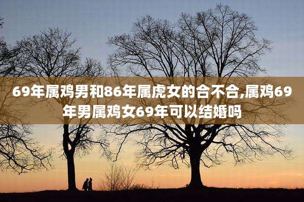 69年属鸡男和86年属虎女的合不合,属鸡69年男属鸡女69年可以结婚吗