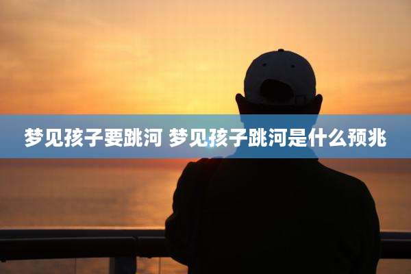 梦见孩子要跳河 梦见孩子跳河是什么预兆