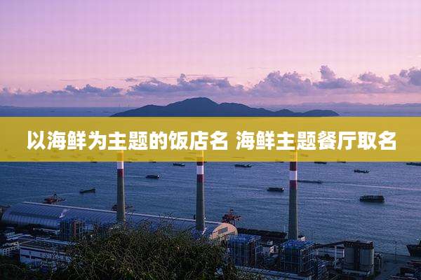 以海鲜为主题的饭店名 海鲜主题餐厅取名