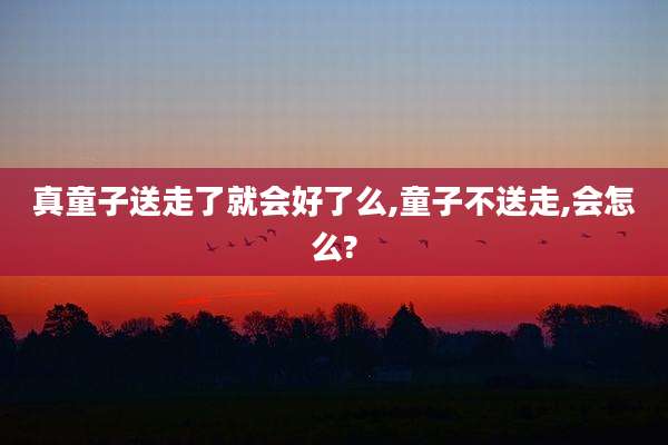 真童子送走了就会好了么,童子不送走,会怎么?