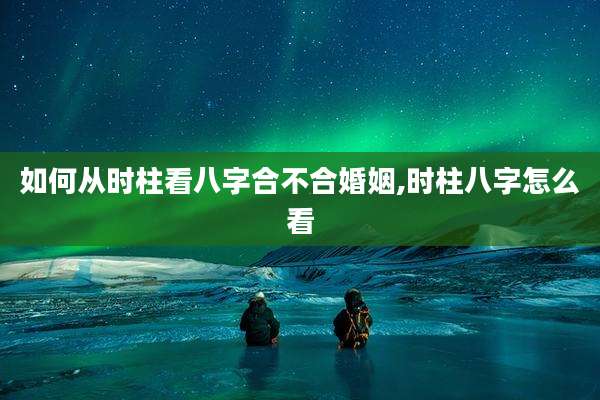 如何从时柱看八字合不合婚姻,时柱八字怎么看