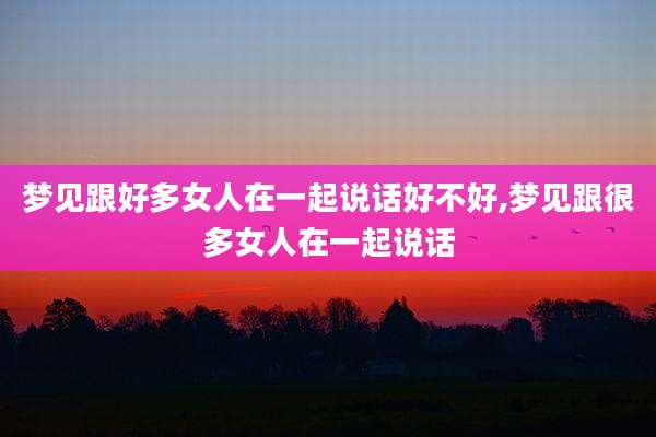 梦见跟好多女人在一起说话好不好,梦见跟很多女人在一起说话
