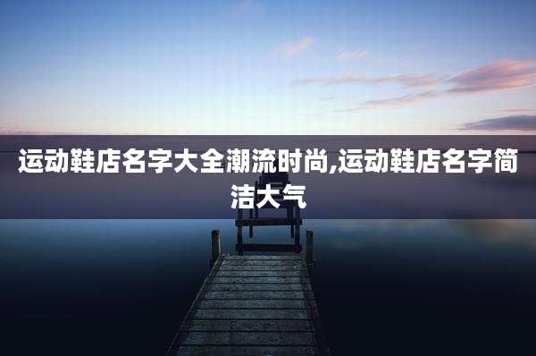 运动鞋店名字大全潮流时尚,运动鞋店名字简洁大气