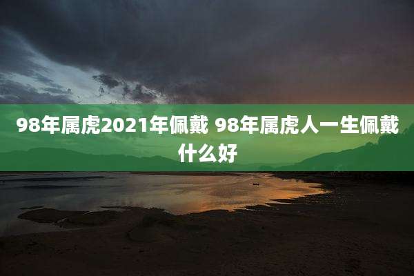 98年属虎2021年佩戴 98年属虎人一生佩戴什么好