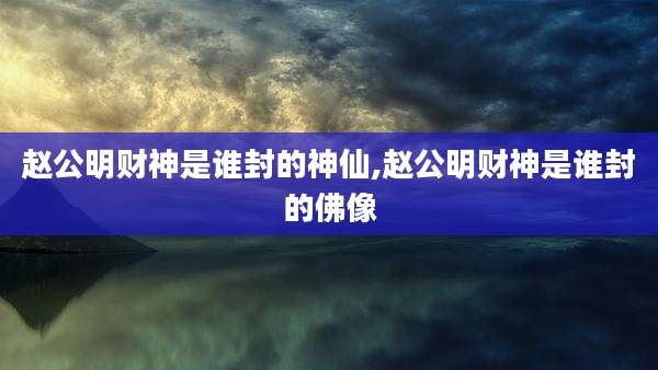 赵公明财神是谁封的神仙,赵公明财神是谁封的佛像