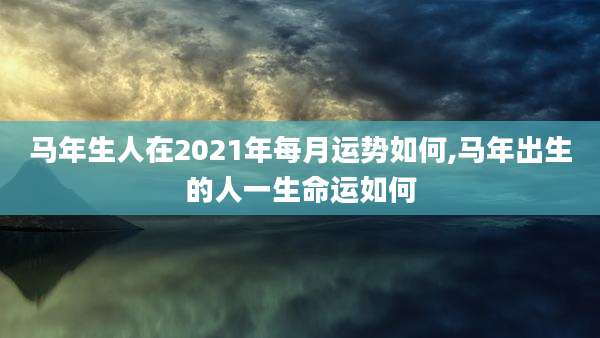 马年生人在2021年每月运势如何,马年出生的人一生命运如何