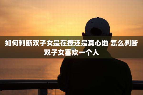 如何判断双子女是在撩还是真心地 怎么判断双子女喜欢一个人