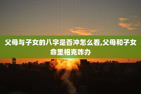 父母与子女的八字是否冲怎么看,父母和子女命里相克咋办