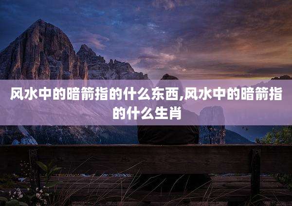 风水中的暗箭指的什么东西,风水中的暗箭指的什么生肖