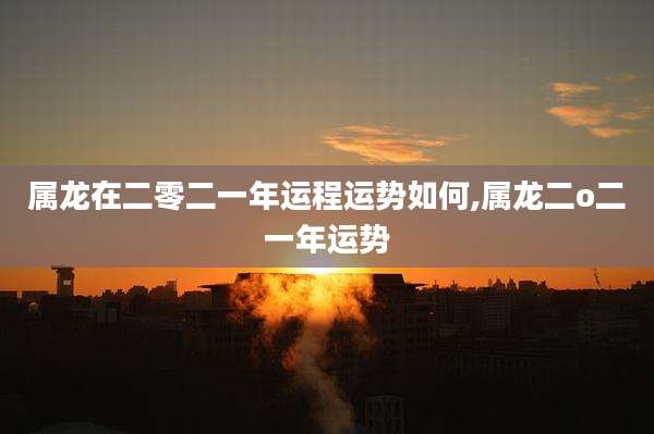 属龙在二零二一年运程运势如何,属龙二o二一年运势
