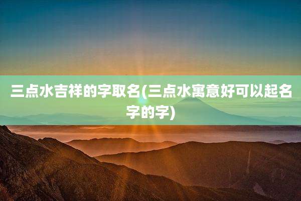 三点水吉祥的字取名(三点水寓意好可以起名字的字)