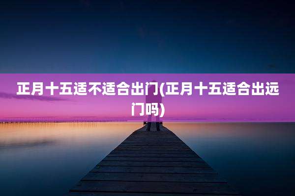 正月十五适不适合出门(正月十五适合出远门吗)