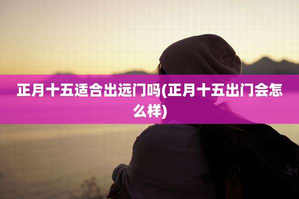 正月十五适合出远门吗(正月十五出门会怎么样)