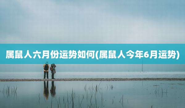 属鼠人六月份运势如何(属鼠人今年6月运势)