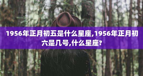 1956年正月初五是什么星座,1956年正月初六是几号,什么星座?