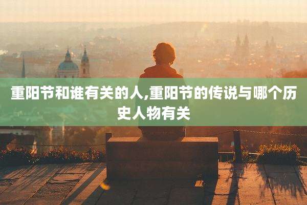 重阳节和谁有关的人,重阳节的传说与哪个历史人物有关