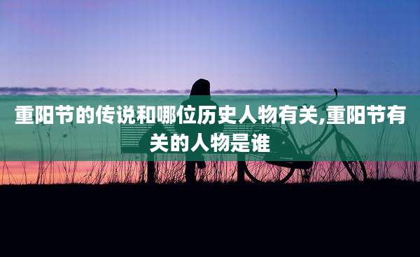 重阳节的传说和哪位历史人物有关,重阳节有关的人物是谁