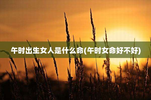 午时出生女人是什么命(午时女命好不好)