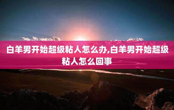 白羊男开始超级粘人怎么办,白羊男开始超级粘人怎么回事