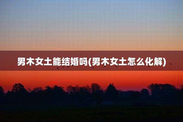 男木女土能结婚吗(男木女土怎么化解)