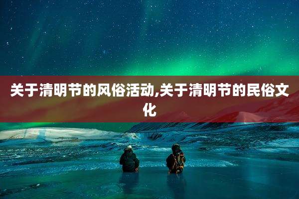 关于清明节的风俗活动,关于清明节的民俗文化